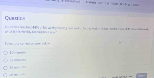 mitng an external tool Available Nov 16 at 11:59pm - Nov 24 at 11 59pm
Question
Louis has reached 44% of his weekly reading time goal so far this week. If he has read for a total of 22 minutes this week,
what is his weekly reading time goal?
Select the correct answer below:
10 minutes
32 minutes
39 minutes
50 minutes
MORE INSTRUCTION SUBMIT