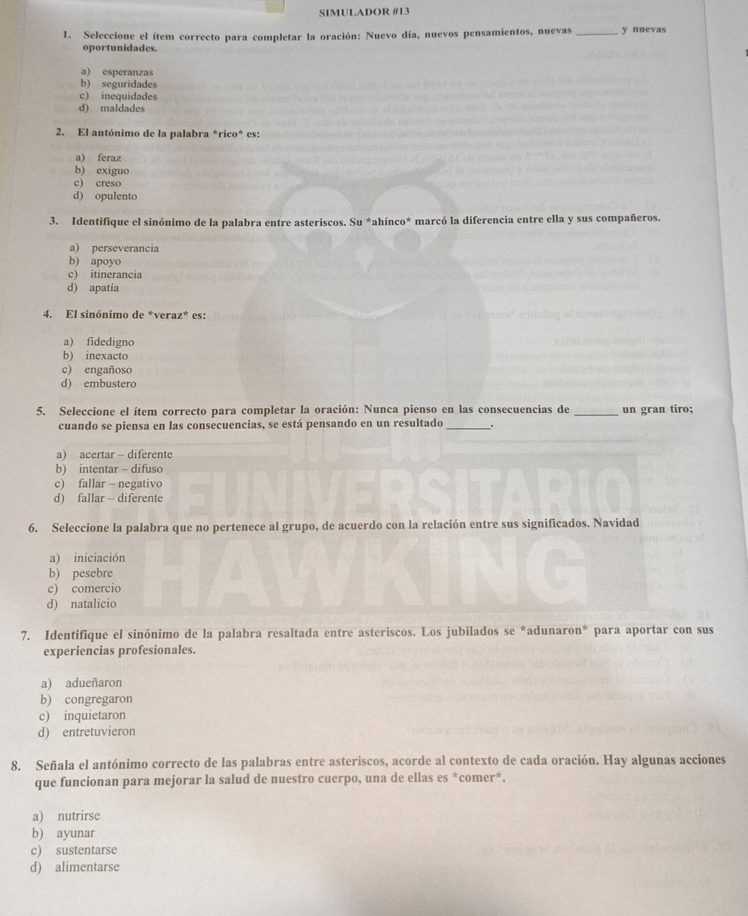 SIMULADOR #13
1. Seleccione el ítem correcto para completar la oración: Nuevo día, nuevos pensamientos, nuevas _y nuevas
oportunidades.
a) esperanzas
b) seguridades
c) inequidades
d) maldades
2. El antónimo de la palabra *rico* es:
a) feraz
b) exiguo
c) creso
d) opulento
3. Identifique el sinónimo de la palabra entre asteriscos. Su *ahínco* marcó la diferencia entre ella y sus compañeros.
a) perseverancia
b) apoyo
c) itinerancia
d) apatía
4. El sinónimo de *veraz* es:
a) fidedigno
b) inexacto
c) engañoso
d) embustero
5. Seleccione el ítem correcto para completar la oración: Nunca pienso en las consecuencias de _un gran tiro;
cuando se piensa en las consecuencias, se está pensando en un resultado_
a) acertar - diferente
b) intentar - difuso
c) fallar - negativo
d) fallar - diferente
6. Seleccione la palabra que no pertenece al grupo, de acuerdo con la relación entre sus significados. Navidad
a) iniciación
b) pesebre
c) comercio
d) natalicio
7. Identifique el sinónimo de la palabra resaltada entre asteriscos. Los jubilados se *adunaron* para aportar con sus
experiencias profesionales.
a) adueñaron
b) congregaron
c) inquietaron
d) entretuvieron
8. Señala el antónimo correcto de las palabras entre asteriscos, acorde al contexto de cada oración. Hay algunas acciones
que funcionan para mejorar la salud de nuestro cuerpo, una de ellas es *comer*.
a) nutrirse
b) ayunar
c) sustentarse
d) alimentarse