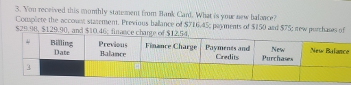 You received this monthly statement from Bank Card. What is your new balance?
Complete the account statement. Previous balance of $716.45; payments of $150 and $75; new purchases of
$29.98, $129.90, and $10.46
e