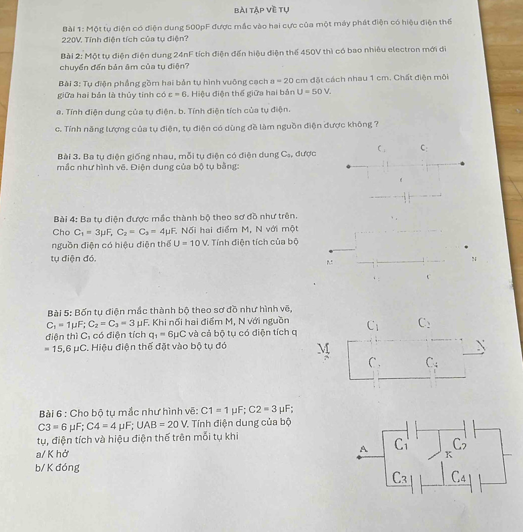 bài tập về tụ
Bài 1: Một tụ điện có điện dung 500pF được mắc vào hai cực của một máy phát điện có hiệu điện thế
220V. Tính điện tích của tụ điện?
Bài 2: Một tụ điện điện dung 24nF tích điện đến hiệu điện thế 450V thì có bao nhiêu electron mới di
chuyển đến bản âm của tụ điện?
Bài 3: Tụ điện phầng gồm hai bản tụ hình vuông cạch a=20 CI cm đặt cách nhau 1 cm. Chất điện môi
giữa hai bản là thủy tinh có varepsilon =6. Hiệu điện thế giữa hai bản U=50V.
a. Tính điện dung çủa tụ điện. b. Tính điện tích của tụ điện.
c. Tính năng lượng của tụ điện, tụ điện có dùng đề làm nguồn điện được không ?
C_5 C:
Bài 3. Ba tụ điện giống nhau, mỗi tụ điện có điện dung C_0, được
mắc như hình vẽ. Điện dung của bộ tụ bằng:
Bài 4: Ba tụ điện được mắc thành bộ theo sơ đồ như trên.
Cho C_1=3mu F,C_2=C_3=4mu F :. Nối hai điểm M, N với một
nguồn điện có hiệu điện thế U=10V. Tính điện tích của bộ
tụ điện đó. N
M
C
Bài 5: Bốn tụ điện mắc thành bộ theo sơ đồ như hình vẽ,
C_1=1mu F;C_2=C_3=3mu F. Khi nối hai điểm M, N với nguồn C_2
C_1
điện thì C, có điện tích q_1=6mu C và cả bộ tụ có điện tích q
=15,6mu C. Hiệu điện thế đặt vào bộ tụ đó 
C . C -4
Bài 6 : Cho bộ tụ mắc như hình vẽ: C1=1mu F;C2=3 μF;
C3=6mu F;C4=4mu F;UAB=20V. 7. Tính điện dung của bộ
tụ, điện tích và hiệu điện thế trên mỗi tụ khi
a/ K hở
b/ K đóng