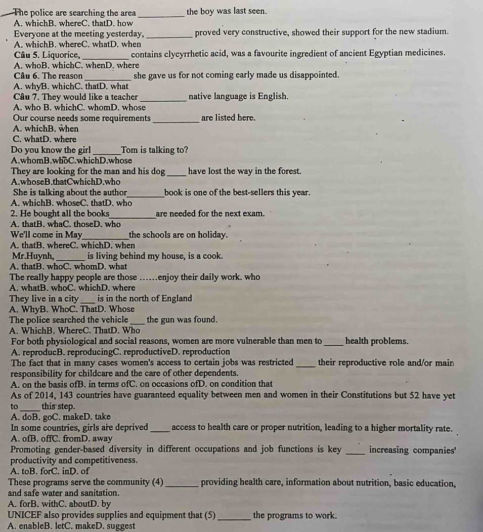 The police are searching the area _the boy was last seen.
A. whichB. whereC. thatD. how
Everyone at the meeting yesterday, _proved very constructive, showed their support for the new stadium.
A. whichB. whereC. whatD. when
Câu 5. Liquorice, _contains clycyrrhetic acid, was a favourite ingredient of ancient Egyptian medicines.
A. whoB. whichC. whenD. where
Câu 6. The reason_ she gave us for not coming early made us disappointed.
A. whyB. whichC. thatD. what
Câu 7. They would like a teacher_ native language is English.
A. who B. whichC. whomD. whose
Our course needs some requirements _are listed here.
A. whichB. when
C. whatD. where
Do you know the girl_ _Tom is talking to?
A.whomB.whoC.whichD.whose
They are looking for the man and his dog_ have lost the way in the forest.
A.whoseB.thatCwhichD.who
She is talking about the author_ book is one of the best-sellers this year.
A. whichB. whoseC. thatD. who
2. He bought all the books_ are needed for the next exam.
A. thatB. whaC. thoseD. who
We'll come in May_ the schools are on holiday.
A. thatB. whereC. whichD. when
Mr.Huynh, _is living behind my house, is a cook.
A. thatB. whoC. whomD. what
The really happy people are those ……enjoy their daily work. who
A. whatB. whoC. whichD. where
They live in a city _is in the north of England
A. WhyB. WhoC. ThatD. Whose
The police searched the vehicle _the gun was found.
A. WhichB. WhereC. ThatD. Who
For both physiological and social reasons, women are more vulnerable than men to _health problems.
A. reproducB. reproducingC. reproductiveD. reproduction
The fact that in many cases women's access to certain jobs was restricted _their reproductive role and/or main
responsibility for childcare and the care of other dependents.
A. on the basis ofB. in terms ofC. on occasions ofD. on condition that
As of 2014, 143 countries have guaranteed equality between men and women in their Constitutions but 52 have yet
to_ this step.
A. doB. goC. makeD. take
In some countries, girls are deprived _access to health care or proper nutrition, leading to a higher mortality rate.
A. ofB. offC. fromD. away
Promoting gender-based diversity in different occupations and job functions is key _increasing companies'
productivity and competitiveness.
A. toB. forC. inD. of
These programs serve the community (4)_ providing health care, information about nutrition, basic education,
and safe water and sanitation.
A. forB. withC. aboutD. by
UNICEF also provides supplies and equipment that (5) _the programs to work.
A. enableB. letC. makeD. suggest