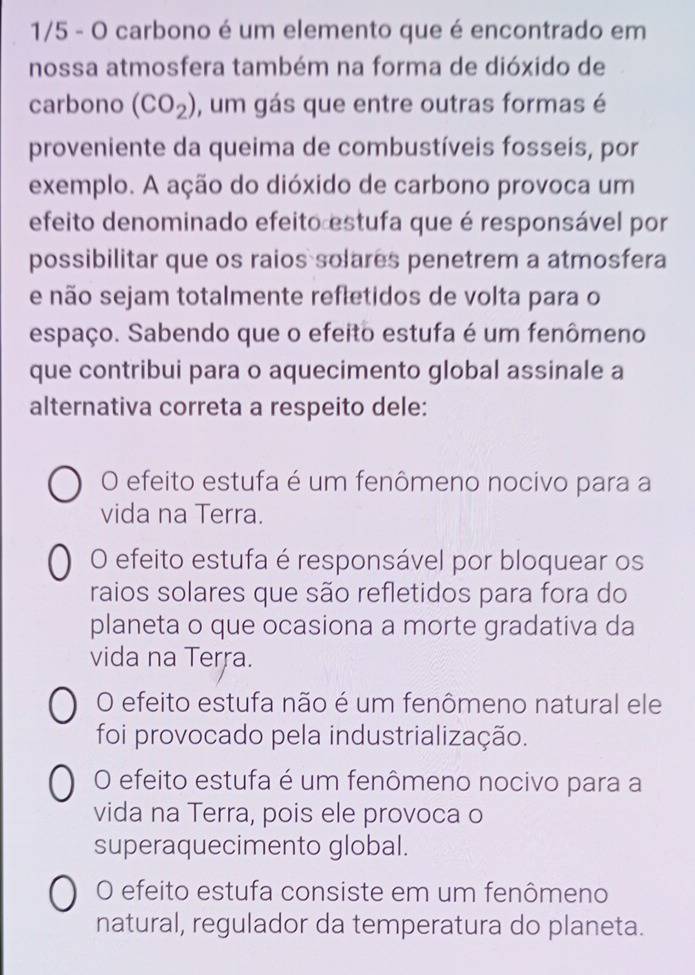 1/5 - O carbono é um elemento que é encontrado em
nossa atmosfera também na forma de dióxido de
carbono (CO_2) , um gás que entre outras formas é
proveniente da queima de combustíveis fosseis, por
exemplo. A ação do dióxido de carbono provoca um
efeito denominado efeito estufa que é responsável por
possibilitar que os raios solares penetrem a atmosfera
e não sejam totalmente reftetidos de volta para o
espaço. Sabendo que o efeito estufa é um fenômeno
que contribui para o aquecimento global assinale a
alternativa correta a respeito dele:
O efeito estufa é um fenômeno nocivo para a
vida na Terra.
O efeito estufa é responsável por bloquear os
raios solares que são refletidos para fora do
planeta o que ocasiona a morte gradativa da
vida na Terra.
O efeito estufa não é um fenômeno natural ele
foi provocado pela industrialização.
O efeito estufa é um fenômeno nocivo para a
vida na Terra, pois ele provoca o
superaquecimento global.
O efeito estufa consiste em um fenômeno
natural, regulador da temperatura do planeta.