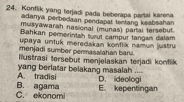 Konflik yang terjadi pada beberapa partai karena
adanya perbedaan pendapat tentang keabsahan
musyawarah nasional (munas) partai tersebut.
Bahkan pemerintah turut campur tangan dalam
upaya untuk meredakan konflik namun justru
menjadi sumber permasalahan baru.
Ilustrasi tersebut menjelaskan terjadi konflik
yang berlatar belakang masalah ....
A. tradisi D. ideologi
B. agama E. kepentingan
C. ekonomi