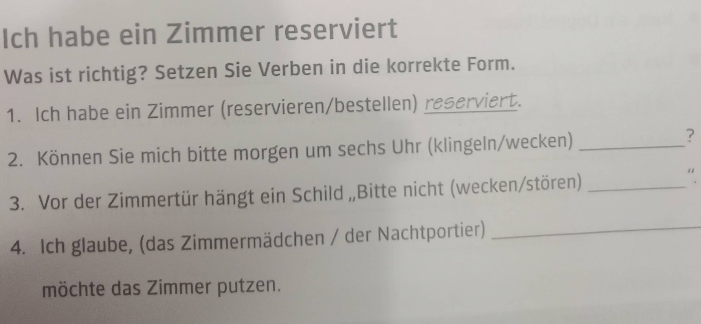 Ich habe ein Zimmer reserviert 
Was ist richtig? Setzen Sie Verben in die korrekte Form. 
1. Ich habe ein Zimmer (reservieren/bestellen) reserviert. 
2. Können Sie mich bitte morgen um sechs Uhr (klingeln/wecken)_ 
? 
3. Vor der Zimmertür hängt ein Schild „Bitte nicht (wecken/stören)_ 
" 
4. Ich glaube, (das Zimmermädchen / der Nachtportier)_ 
möchte das Zimmer putzen.