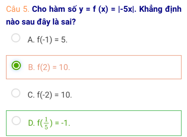 Cho hàm số y=f(x)=|-5x|. Khẳng định
nào sau đây là sai?
A. f(-1)=5.
B. f(2)=10.
C. f(-2)=10.
D. f( 1/5 )=-1.