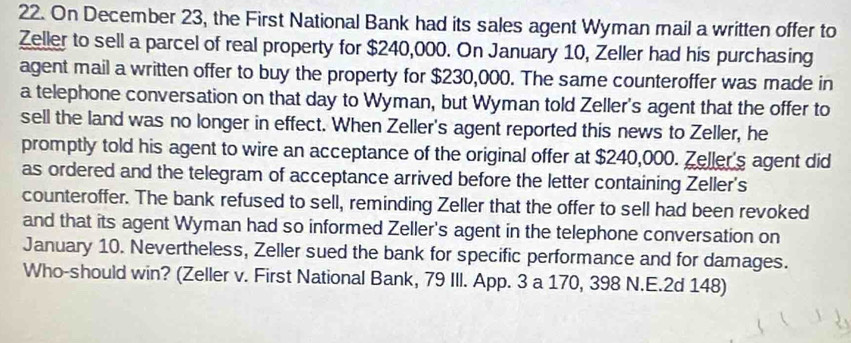 On December 23, the First National Bank had its sales agent Wyman mail a written offer to 
Zeller to sell a parcel of real property for $240,000. On January 10, Zeller had his purchasing 
agent mail a written offer to buy the property for $230,000. The same counteroffer was made in 
a telephone conversation on that day to Wyman, but Wyman told Zeller's agent that the offer to 
sell the land was no longer in effect. When Zeller's agent reported this news to Zeller, he 
promptly told his agent to wire an acceptance of the original offer at $240,000. Zeller's agent did 
as ordered and the telegram of acceptance arrived before the letter containing Zeller's 
counteroffer. The bank refused to sell, reminding Zeller that the offer to sell had been revoked 
and that its agent Wyman had so informed Zeller's agent in the telephone conversation on 
January 10. Nevertheless, Zeller sued the bank for specific performance and for damages. 
Who-should win? (Zeller v. First National Bank, 79 IIl. App. 3 a 170, 398 N.E.2d 148)