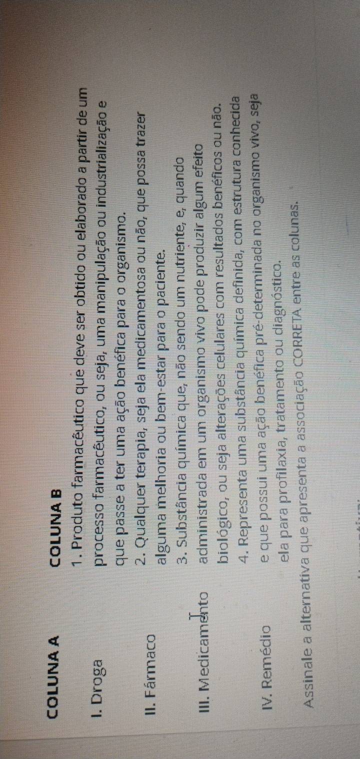 COLUNA A COLUNA B 
1. Produto farmacêutico que deve ser obtido ou elaborado a partir de um 
1. Droga processo farmacêutico, ou seja, uma manipulação ou industrialização e 
que passe a ter uma ação benéfica para o organismo. 
II. Fármaco 
2. Qualquer terapia, seja ela medicamentosa ou não, que possa trazer 
alguma melhoria ou bem-estar para o paciente. 
3. Substância química que, não sendo um nutriente, e, quando 
III. Medicamento administrada em um organismo vivo pode produzir algum efeito 
biológico, ou seja alterações celulares com resultados benéficos ou não. 
4. Representa uma substância química definida, com estrutura conhecida 
IV. Remédio e que possui uma ação benéfica pré-determinada no organismo vivo, seja 
ela para profilaxia, tratamento ou diagnóstico. 
Assinale a alternativa que apresenta a associação CORRETA entre as colunas.