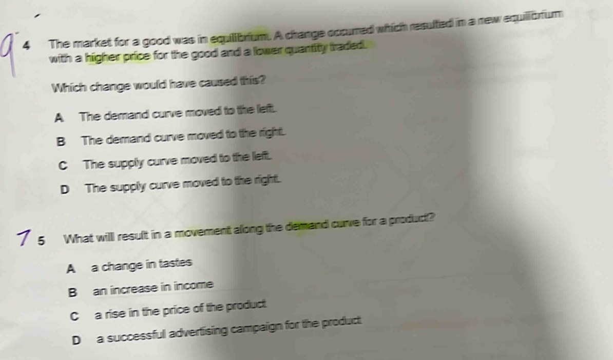 The market for a good was in equilibrium. A change occurred which resulted in a new equillbrfum
with a higher price for the good and a lower quantity traded.
Which change would have caused this?
A The demand curve moved to the left.
B The demand curve moved to the right.
C The supply curve moved to the left.
D The supply curve moved to the right.
7 5 What willl result in a movement along the demand curve for a product?
A a change in tastes
B an increase in income
C a rise in the price of the product
D a successful advertising campaign for the product