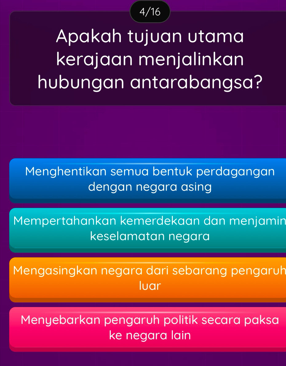 4/16
Apakah tujuan utama
kerajaan menjalinkan
hubungan antarabangsa?
Menghentikan semua bentuk perdagangan
dengan negara asing
Mempertahankan kemerdekaan dan menjamin
keselamatan negara
Mengasingkan negara dari sebarang pengaruh
luar
Menyebarkan pengaruh politik secara paksa
ke negara lain