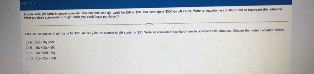 A store sells gift cards in preset amounts. You can purchase gift cards for $20 or $30. You have spent $560 on gift cards. Write an equation in standard form to represent this situation.
What are three combinations of gift cards you could have purchased?
Let x be the number of gift cards for $20, and let y be the number of gift cards for $30. Write an equation in standard form to represent this situation. Choose the correct equation below.
A. 20x+30y=560
) B. 20y+30x=560
C. 20x-560=30y
D. 20y-30x=560