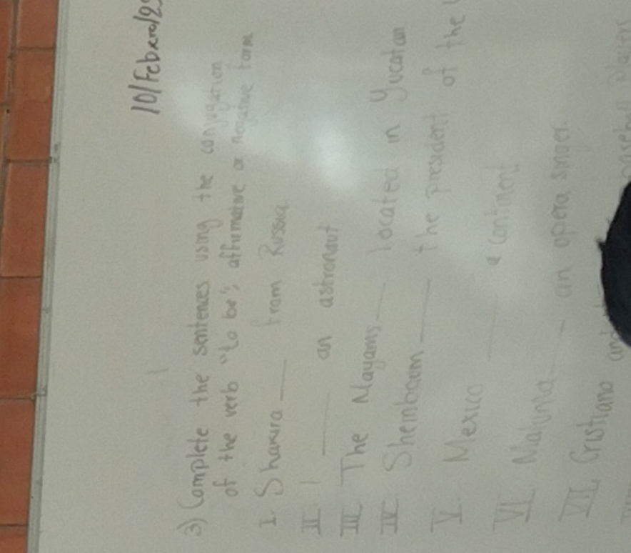 101cbx018 
③ Complete the sentences using the conjigetion 
of the verb "to be's affomatve a negature form 
I Shauna_ 
from Russia 
I 
_an astronout 
I The Mayans _located in Jucatan 
Shembeom_ 
the prosdent of the 
_ 
I. Mexca 
a contmen 
Maluna_ 
an opera snoer 
Ill, Cristano and