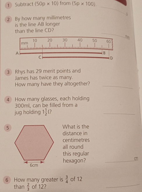 Subtract (50p* 10) from (5p* 100). 
_ 
5 
2 By how many millimetres
is the line AB longer 
_ 
than the line CD? 

3 Rhys has 29 merit points and 
James has twice as many. 
How many have they altogether?_ 
4 How many glasses, each holding
300ml, can be filled from a 
jug holding 1 1/2 | 7
_ 
What is the 
distance in
centimetres
all round 
this regular 
hexagon?_
cm
6 How many greater is  3/4  of 12
than  2/3  of 12? 
_