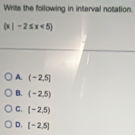 Write the following in interval notation.
 x|-2≤ x<5
A. (-2,5]
B. (-2,5)
C. [-2,5)
D. [-2,5]