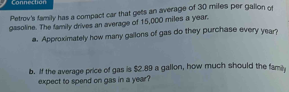 Connection 
Petrov's family has a compact car that gets an average of 30 miles per gallon of 
gasoline. The family drives an average of 15,000 miles a year. 
a. Approximately how many gallons of gas do they purchase every year? 
b. If the average price of gas is $2.89 a gallon, how much should the family 
expect to spend on gas in a year?