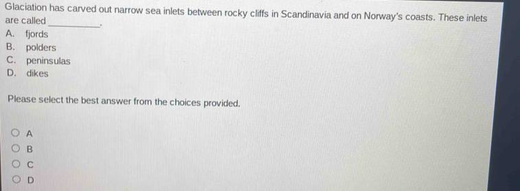 Glaciation has carved out narrow sea inlets between rocky cliffs in Scandinavia and on Norway's coasts. These inlets
are called_ .
A. fjords
B. polders
C. peninsulas
D. dikes
Please select the best answer from the choices provided.
A
B
C
D