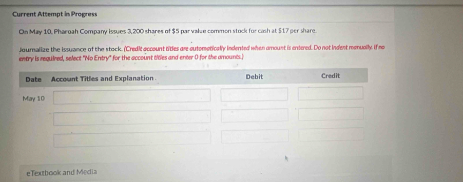 Current Attempt in Progress 
On May 10, Pharoah Company issues 3,200 shares of $5 par value common stock for cash at $17 per share. 
Journalize the issuance of the stock. (Credit account titles are automatically indented when amount is entered. Do not indent manually. If no 
entry is required, select "No Entry" for the account titles and enter 0 for the amounts.) 
eTextbook and Media