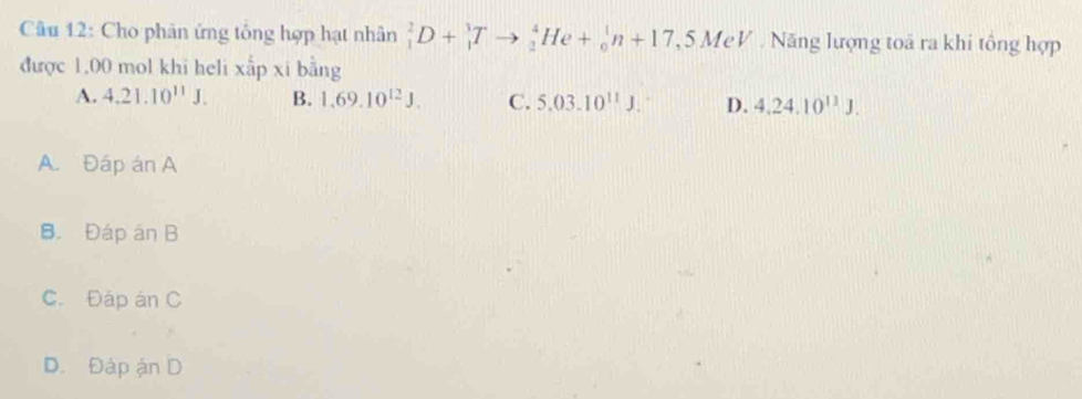 Cho phân ứng tông hợp hạt nhân _1^(2D+_1^3Tto _2^4He+_0^1n+17,5MeV Năng lượng toa ra khi tông hợp
được 1,00 mol khi heli xấp xi bằng
A. 4.21.10^11)J. B. 1.69.10^(12)J. C. 5.03.10^(11)J. D. 4.24.10^(11)J.
A. Đáp án A
B. Đáp an B
C. Đáp án C
D. Đáp ản D