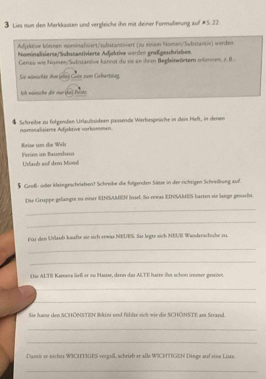 Lies nun den Merkkasten und vergleiche ihn mit deiner Formulierung auf # S. 22. 
Adjektive können nominalisiert/substantiviert (zu einem Nomen/Substantiv) werden. 
Nominalisierte/Substantivierte Adjektive werden großgeschrieben. 
Genau wie Nomen/Substantive kannst du sie an ihren Begleitwörtern erkennen, z. B.: 
Sie wünschte ihm alles Gute zum Geburtstag 
Ich wünsche dir nur das Beste. 
4 Schreibe zu folgenden Urlaubsideen passende Werbesprüche in dein Heft, in denen 
nominalisierte Adjektive vorkommen. 
Reise um die Welt 
Ferien im Baumhaus 
Urlaub auf dem Mond 
§ Groß- oder kleingeschrieben? Schreibe die folgenden Sätze in der richtigen Schreibung auf. 
Die Gruppe gelangte zu einer EINSAMEN Insel. So etwas EINSAMES hatten sie lange gesucht. 
_ 
_ 
Für den Urlaub kaufte sie sich etwas NEUES. Sie legte sich NEUE Wanderschuhe zu. 
_ 
_ 
Die ALTE Kamera ließ er zu Hause, denn das ALTE hatte ihn schon immer gestört. 
_ 
_ 
Sie hatte den SCHÖNSTEN Bikini und fühlte sich wie die SCHÖNSTE am Strand. 
_ 
_ 
Damit er nichts WICHTIGES vergaß, schrieb er alle WICHTIGEN Dinge auf eine Liste. 
_