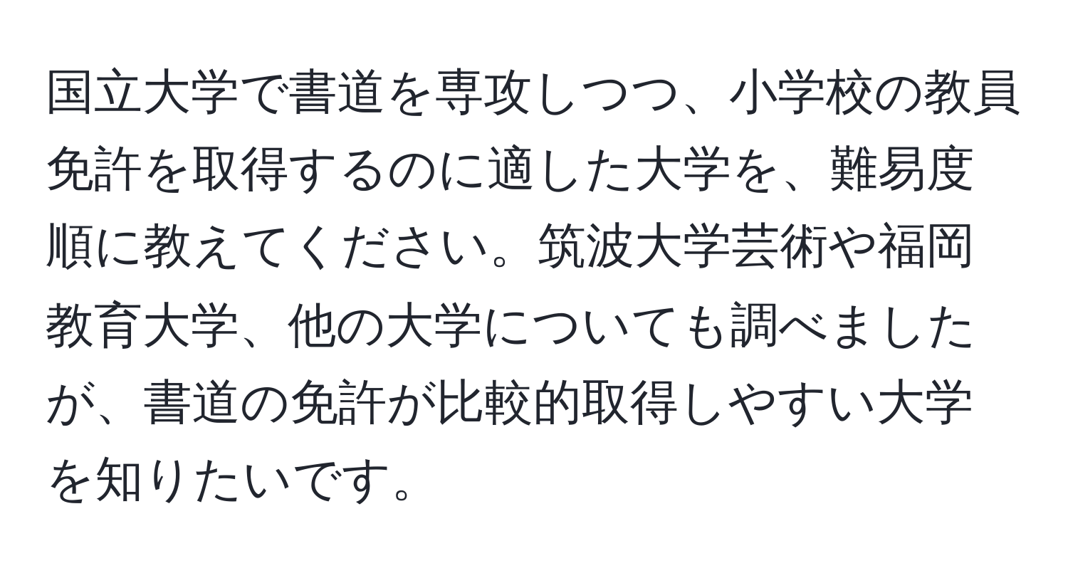 国立大学で書道を専攻しつつ、小学校の教員免許を取得するのに適した大学を、難易度順に教えてください。筑波大学芸術や福岡教育大学、他の大学についても調べましたが、書道の免許が比較的取得しやすい大学を知りたいです。