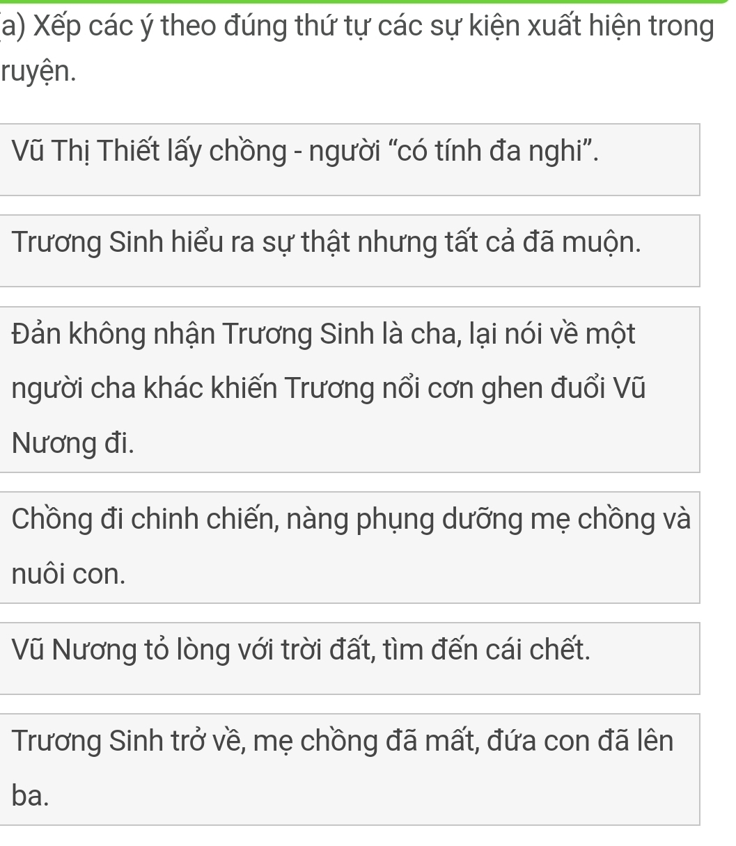 Xếp các ý theo đúng thứ tự các sự kiện xuất hiện trong
ruyện.
Vũ Thị Thiết lấy chồng - người “có tính đa nghi”.
Trương Sinh hiểu ra sự thật nhưng tất cả đã muộn.
Đản không nhận Trương Sinh là cha, lại nói về một
người cha khác khiến Trương nổi cơn ghen đuổi Vũ
Nương đi.
Chồng đi chinh chiến, nàng phụng dưỡng mẹ chồng và
nuôi con.
Vũ Nương tỏ lòng với trời đất, tìm đến cái chết.
Trương Sinh trở về, mẹ chồng đã mất, đứa con đã lên
ba.