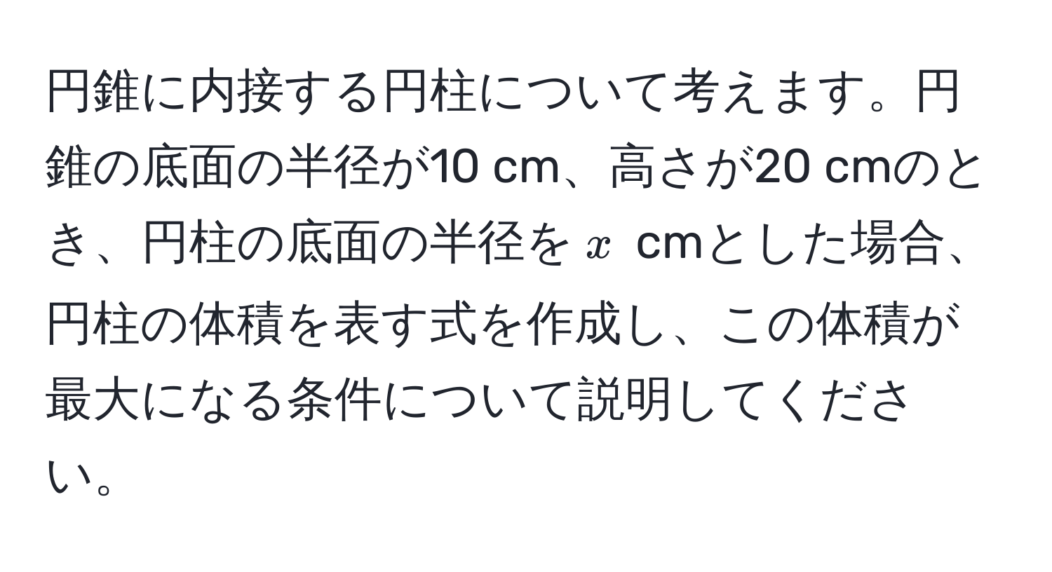 円錐に内接する円柱について考えます。円錐の底面の半径が10 cm、高さが20 cmのとき、円柱の底面の半径を$x$ cmとした場合、円柱の体積を表す式を作成し、この体積が最大になる条件について説明してください。