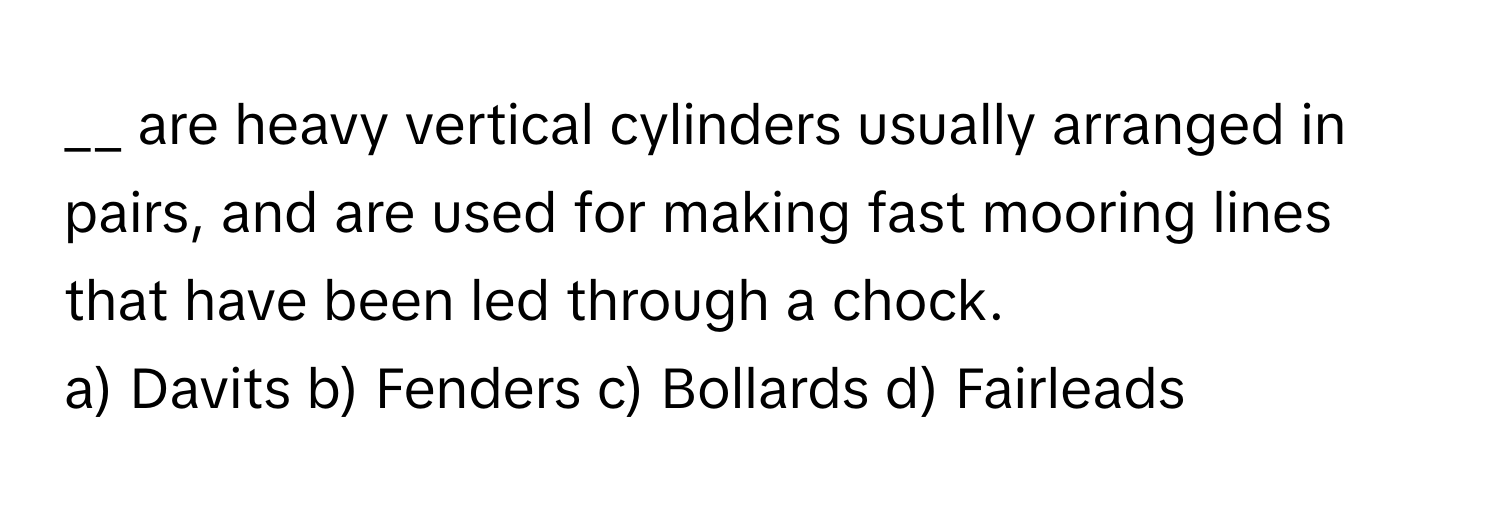 are heavy vertical cylinders usually arranged in pairs, and are used for making fast mooring lines that have been led through a chock.

a) Davits b) Fenders c) Bollards d) Fairleads