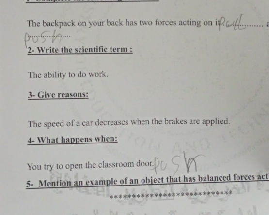 The backpack on your back has two forces acting on it_ 
_ 
2- Write the scientific term : 
The ability to do work. 
3- Give reasons: 
The speed of a car decreases when the brakes are applied. 
4- What happens when: 
You try to open the classroom door. 
5- Mention an example of an object that has balanced forces act