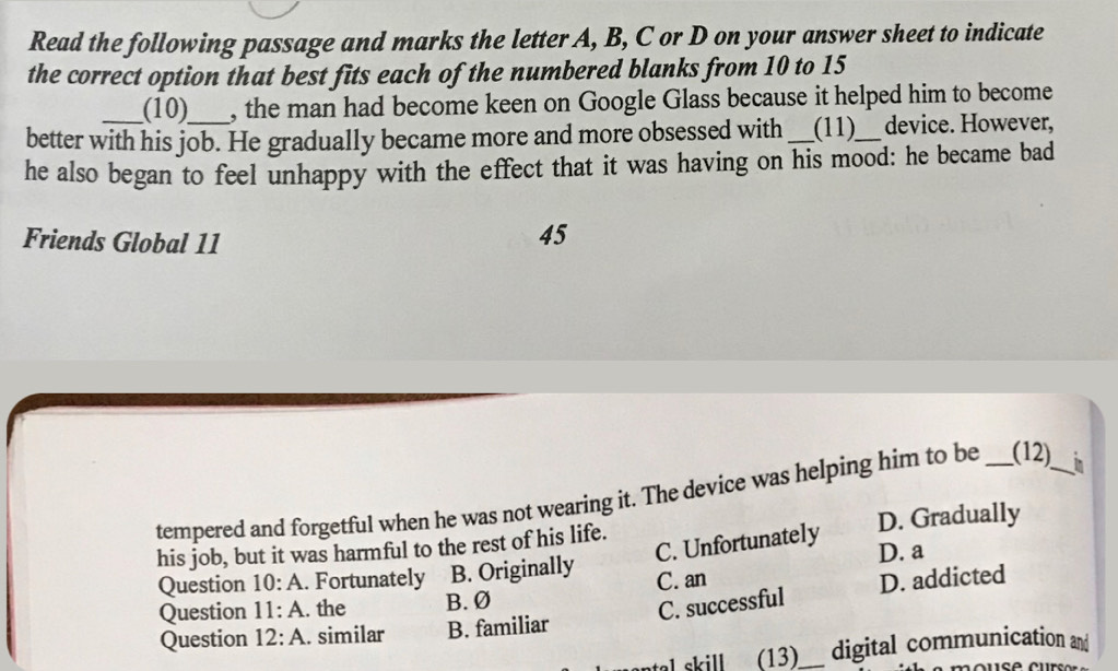 Read the following passage and marks the letter A, B, C or D on your answer sheet to indicate
the correct option that best fits each of the numbered blanks from 10 to 15
(10) , the man had become keen on Google Glass because it helped him to become
better with his job. He gradually became more and more obsessed with_ (11)_ device. However,
he also began to feel unhappy with the effect that it was having on his mood: he became bad
Friends Global 11
45
tempered and forgetful when he was not wearing it. The device was helping him to be _(12)_ in
his job, but it was harmful to the rest of his life. D. Gradually
C. Unfortunately
Question 10:A . Fortunately B. Originally D. a
C. successful D. addicted
Question 11:A . the B. Ø C. an
Question 12:A . similar B. familiar
tal skill . (13)_ digital communication and