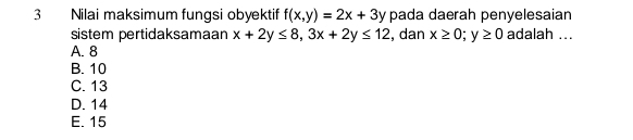 Nilai maksimum fungsi obyektif f(x,y)=2x+3y pada daerah penyelesaian
sistem pertidaksamaan x+2y≤ 8, 3x+2y≤ 12 , dan x≥ 0; y≥ 0 adalah ...
A. 8
B. 10
C. 13
D. 14
E. 15