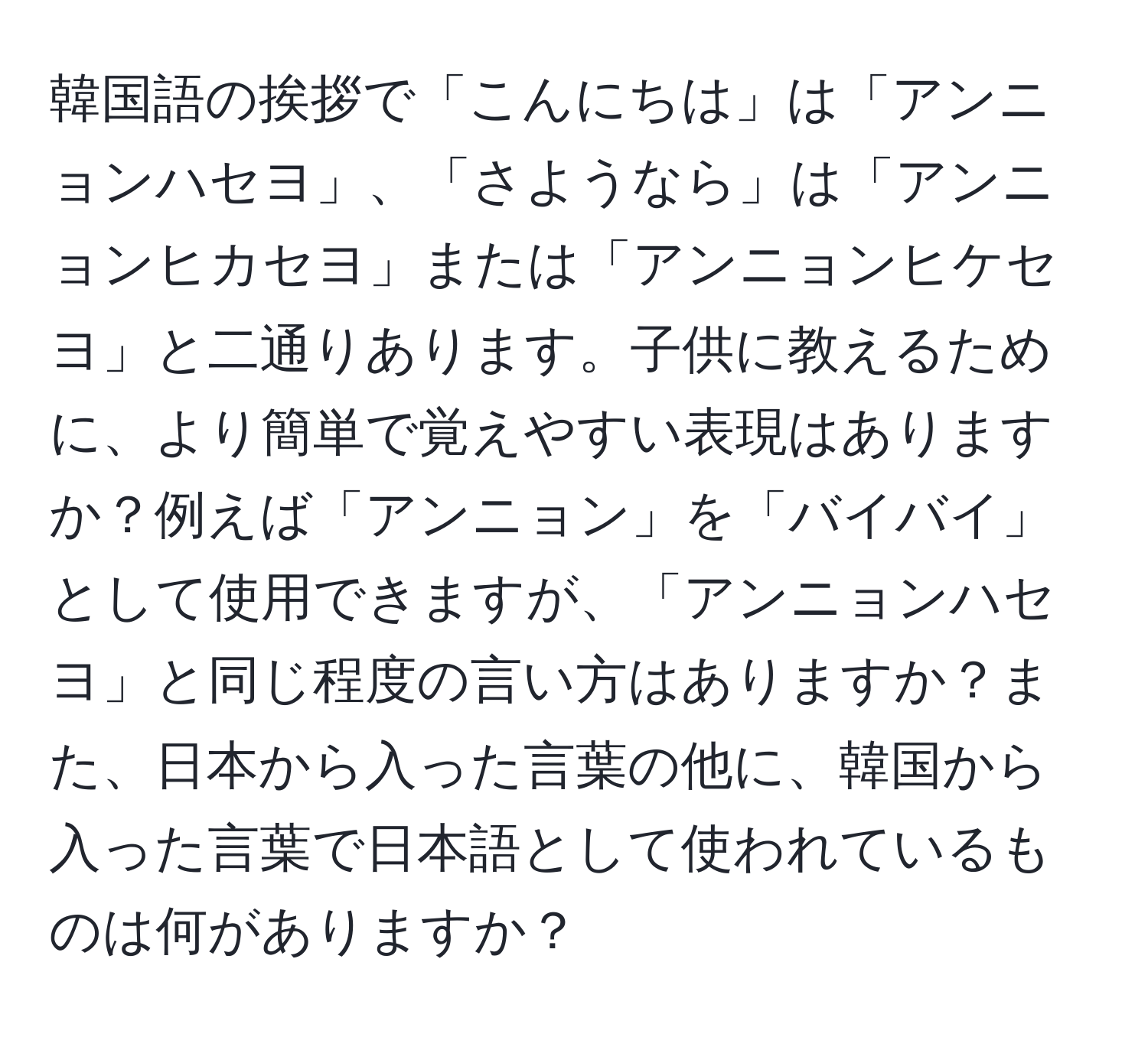 韓国語の挨拶で「こんにちは」は「アンニョンハセヨ」、「さようなら」は「アンニョンヒカセヨ」または「アンニョンヒケセヨ」と二通りあります。子供に教えるために、より簡単で覚えやすい表現はありますか？例えば「アンニョン」を「バイバイ」として使用できますが、「アンニョンハセヨ」と同じ程度の言い方はありますか？また、日本から入った言葉の他に、韓国から入った言葉で日本語として使われているものは何がありますか？