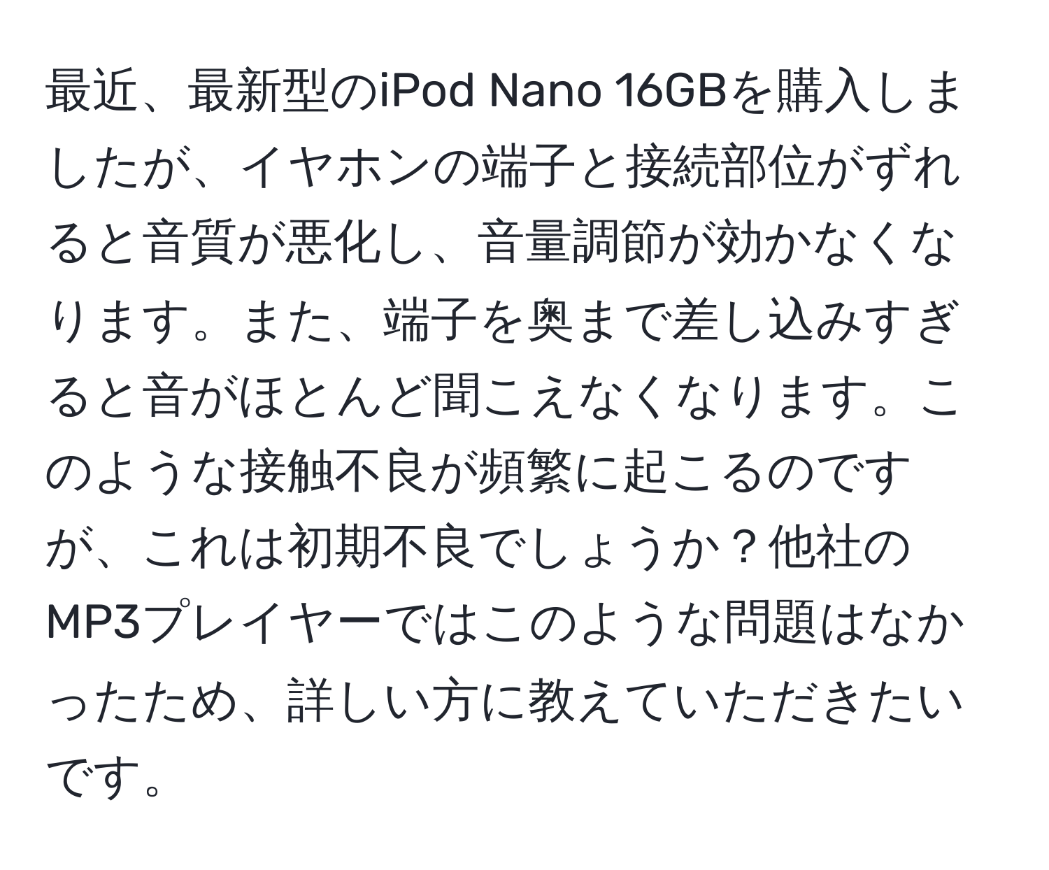 最近、最新型のiPod Nano 16GBを購入しましたが、イヤホンの端子と接続部位がずれると音質が悪化し、音量調節が効かなくなります。また、端子を奥まで差し込みすぎると音がほとんど聞こえなくなります。このような接触不良が頻繁に起こるのですが、これは初期不良でしょうか？他社のMP3プレイヤーではこのような問題はなかったため、詳しい方に教えていただきたいです。