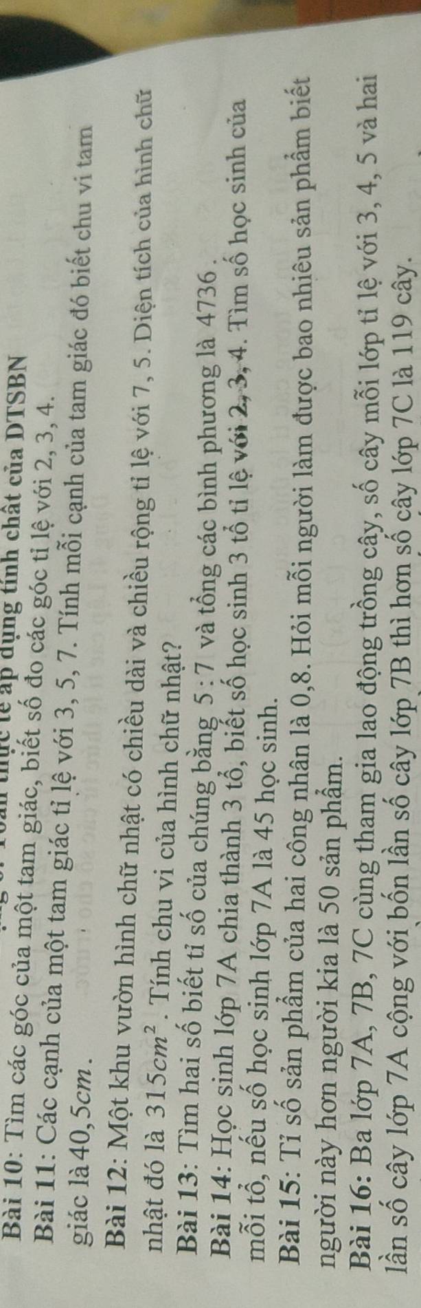 thực tễ ấp dụng tính chất của DTSBN 
Bài 10: Tìm các góc của một tam giác, biết số đo các góc tỉ lệ với 2, 3, 4. 
Bài 11: Các cạnh của một tam giác tỉ lệ với 3, 5, 7. Tính mỗi cạnh của tam giác đó biết chu vi tam 
giác là 40, 5cm. 
Bài 12: Một khu vườn hình chữ nhật có chiều dài và chiều rộng tỉ lệ với 7, 5. Diện tích của hình chữ 
nhật đó là 315cm^2. Tính chu vi của hình chữ nhật? 
Bài 13: Tìm hai số biết tỉ số của chúng bằng 5:7 và tổng các bình phương là 4736. 
Bài 14: Học sinh lớp 7A chia thành 3 tổ, biết số học sinh 3 tổ tỉ lệ với 2, 3, 4. Tìm số học sinh của 
mỗi tổ, nếu số học sinh lớp 7A là 45 học sinh. 
Bài 15: Tỉ số sản phẩm của hai công nhân là 0, 8. Hỏi mỗi người làm được bao nhiêu sản phẩm biết 
người này hơn người kia là 50 sản phẩm. 
Bài 16: Ba lớp 7A, 7B, 7C cùng tham gia lao động trồng cây, số cây mỗi lớp tỉ lệ với 3, 4, 5 và hai 
lần số cây lớp 7A cộng với bốn lần số cây lớp 7B thì hơn số cây lớp 7C là 119 cây.