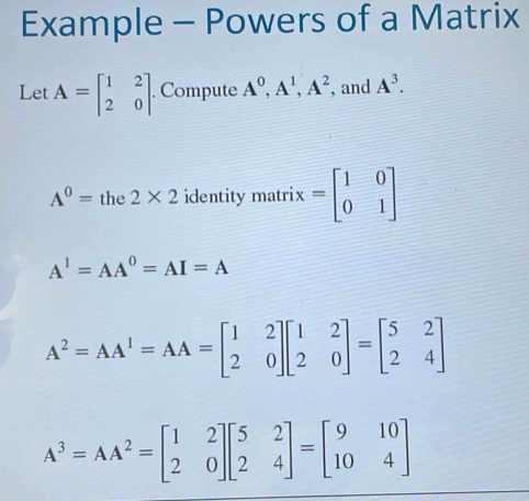 Example - Powers of a Matrix 
Let A=beginbmatrix 1&2 2&0endbmatrix. Compute A^0, A^1, A^2 , and A^3.
A^0= the 2* 2 identity matri x=beginbmatrix 1&0 0&1endbmatrix
A^1=AA^0=AI=A
A^2=AA^1=AA=beginbmatrix 1&2 2&0endbmatrix beginbmatrix 1&2 2&0endbmatrix =beginbmatrix 5&2 2&4endbmatrix
A^3=AA^2=beginbmatrix 1&2 2&0endbmatrix beginbmatrix 5&2 2&4endbmatrix =beginbmatrix 9&10 10&4endbmatrix