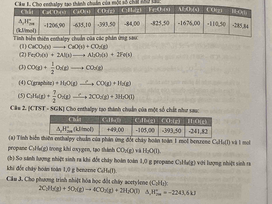 u:
Tính biến thiên enthalpy chuẩn của các phản ứng sau:
(1) CaCO_3(s)to CaO(s)+CO_2(g)
(2) Fe_2O_3(s)+2Al(s)to Al_2O_3(s)+2Fe(s)
(3) CO(g)+ 1/2 O_2(g)to CO_2(g)
(4) C(graphite)+H_2O(g)xrightarrow i°CO(g)+H_2(g)
(5) C_2H_6(g)+ 7/2 O_2(g)to 22CO_2(g)+3H_2O(l
Câu 2. [CTST - SGK] Cho enthalpy tạo thành chuẩn của một số chất như sau:
(a) Tính bin của phản ứng đốt cháy hoàn toàn 1 mol benzene С₆H₆(l) và 1 mol
propane C₃H₈(g) trong khí oxygen, tạo thành CO_2(g) và H_2O(l).
(b) So sánh lượng nhiệt sinh ra khi đốt cháy hoàn toàn 1,0 g propane C_3H_8(g) với lượng nhiệt sinh ra
khi đốt cháy hoàn toàn 1,0 g benzene C_6H_6(l).
Câu 3. Cho phương trình nhiệt hóa học đốt cháy acetylene (C_2H_2)
2C_2H_2(g)+5O_2(g)to 4CO_2(g)+2H_2O(l)△ _rH_(298)°=-2243,6kJ