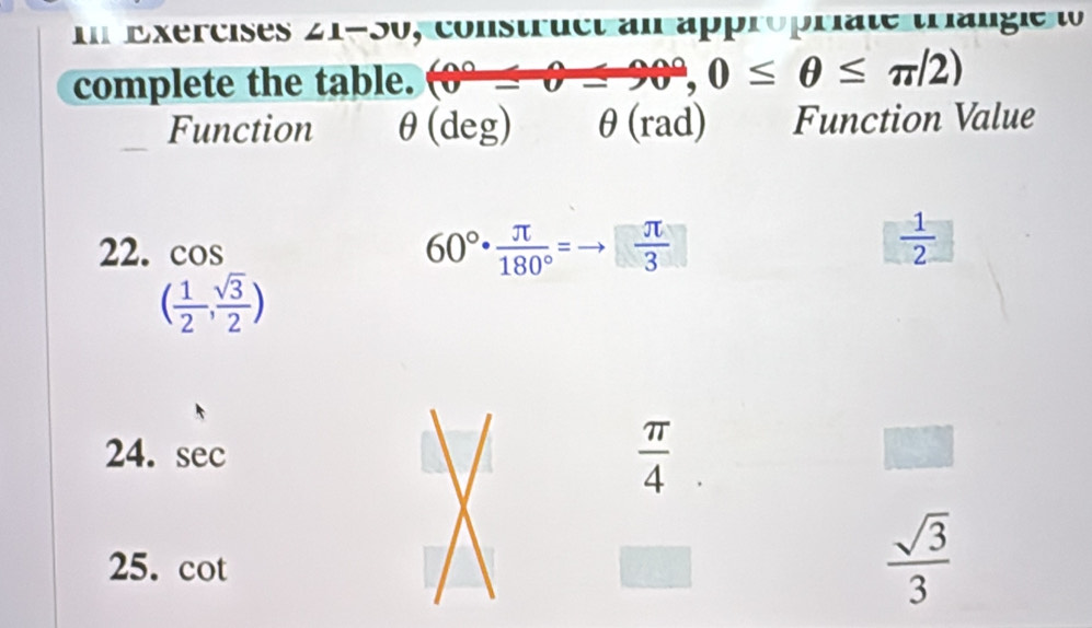 mExercises ∠ 1-30 , construct ai approprate trangeo 
complete the table. (0°-0-90°, 0≤ θ ≤ π /2)
Function θ (deg) θ (rad) Function Value 
22. cos
60°·  π /180° =to  π /3 
 1/2 
( 1/2 , sqrt(3)/2 )
24. sec
 π /4 
25. cot
 sqrt(3)/3 