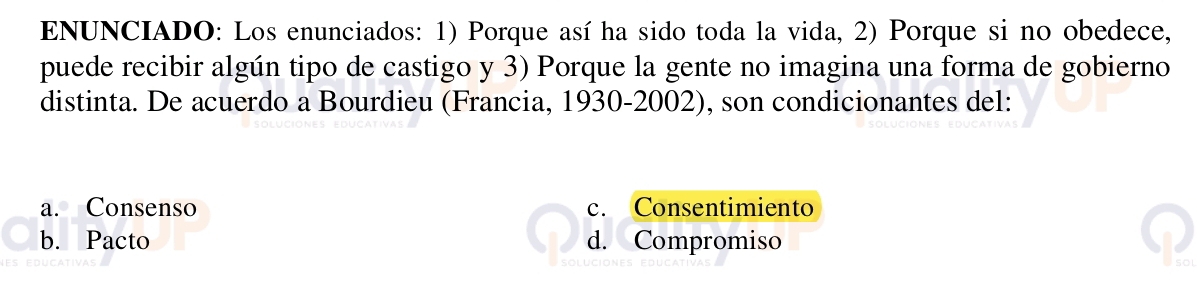 ENUNCIADO: Los enunciados: 1) Porque así ha sido toda la vida, 2) Porque si no obedece,
puede recibir algún tipo de castigo y 3) Porque la gente no imagina una forma de gobierno
distinta. De acuerdo a Bourdieu (Francia, 1930-2002), son condicionantes del:
a. Consenso c. Consentimiento
b. Pacto d. Compromiso
so