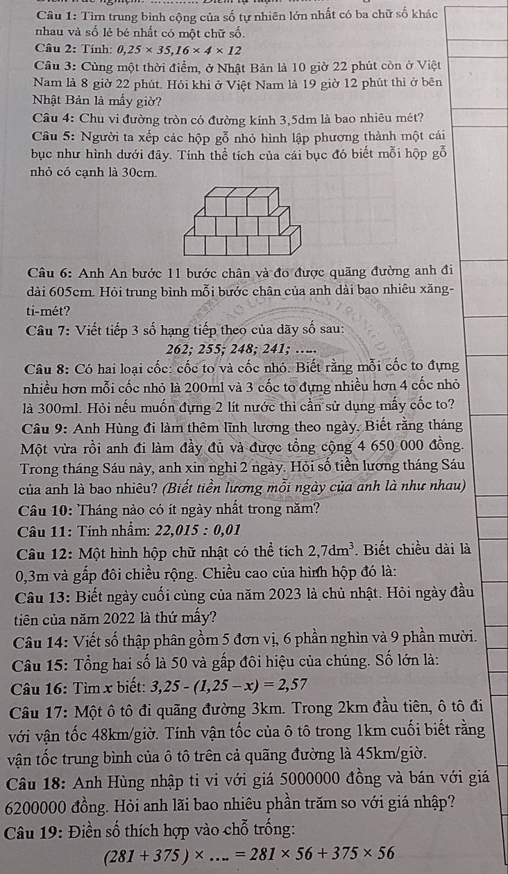 Tìm trung bình cộng của số tự nhiên lớn nhất có ba chữ số khác
nhau và số lẻ bé nhất có một chữ số.
Câu 2: Tính: 0,25* 35,16* 4* 12
Câu 3: Cùng một thời điểm, ở Nhật Bản là 10 giờ 22 phút còn ở Việt
Nam là 8 giờ 22 phút. Hỏi khi ở Việt Nam là 19 giờ 12 phút thì ở bên
Nhật Bản là mấy giờ?
Câu 4: Chu vi đường tròn có đường kính 3,5dm là bao nhiêu mét?
Câu 5: Người ta xếp các hộp gỗ nhỏ hình lập phương thành một cái
bục như hình dưới đây. Tính thể tích của cái bục đó biết mỗi hộp gỗ
nhỏ có cạnh là 30cm.
Câu 6: Anh An bước 11 bước chân và đo được quãng đường anh đi
dài 605cm. Hỏi trung bình mỗi bước chân của anh dài bao nhiêu xăng-
ti-mét?
Câu 7: Viết tiếp 3 số hạng tiếp theo của dãy số sau:
262; 255; 248; 241; …...
Câu 8: Có hai loại cốc: cốc to và cốc nhỏ. Biết rằng mỗi cốc to đựng
nhiều hơn mỗi cốc nhỏ là 200ml và 3 cốc to đựng nhiều hơn 4 cốc nhỏ
là 300ml. Hỏi nếu muốn đựng 2 lít nước thì cần sử dụng mấy cốc to?
Câu 9: Anh Hùng đi làm thêm lĩnh lương theo ngày. Biết rằng tháng
Một vừa rồi anh đi làm đầy đủ và được tổng cộng 4 650 000 đồng.
Trong tháng Sáu này, anh xin nghi 2 ngày. Hỏi số tiền lương tháng Sáu
của anh là bao nhiêu? (Biết tiền lương mỗi ngày của anh là như nhau)
Câu 10: Tháng nào có ít ngày nhất trong năm?
Câu 11: Tính nhầm: 22,015:0,01
Câu 12: Một hình hộp chữ nhật có thể tích 2,7dm^3. Biết chiều dài là
0,3m và gấp đôi chiều rộng. Chiều cao của hình hộp đó là:
Câu 13: Biết ngày cuối cùng của năm 2023 là chủ nhật. Hỏi ngày đầu
tiên của năm 2022 là thứ mấy?
Câu 14: Viết số thập phân gồm 5 đơn vị, 6 phần nghìn và 9 phần mười.
Câu 15: Tổng hai số là 50 và gấp đôi hiệu của chúng. Số lớn là:
Câu 16: Tìm x biết: 3,25-(1,25-x)=2,57
Câu 17: Một ô tô đi quãng đường 3km. Trong 2km đầu tiên, ô tô đi
với vận tốc 48km/giờ. Tính vận tốc của ô tô trong 1km cuối biết rằng
vận tốc trung bình của ô tô trên cả quãng đường là 45km/giờ.
Câu 18: Anh Hùng nhập ti vi với giá 5000000 đồng và bán với giá
6200000 đồng. Hỏi anh lãi bao nhiêu phần trăm so với giá nhập?
Câu 19: Điền số thích hợp vào chỗ trống:
(281+375)* ...=281* 56+375* 56