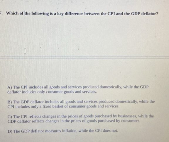 Which of the following is a key difference between the CPI and the GDP deflator?
A) The CPI includes all goods and services produced domestically, while the GDP
deflator includes only consumer goods and services.
B) The GDP deflator includes all goods and services produced domestically, while the
CPI includes only a fixed basket of consumer goods and services.
C) The CPI reflects changes in the prices of goods purchased by businesses, while the
GDP deflator reflects changes in the prices of goods purchased by consumers.
D) The GDP deflator measures inflation, while the CPI does not.