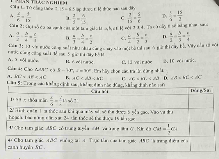 phán trác nghiệm
Cu 1: Từ đẳng thức 2.15=6.5lhat ap được tỉ lệ thức nào sau đây.
A.  2/6 = 5/15   2/15 = 5/6  D.  5/6 = 15/2 
B.  2/5 = 6/15 
C.
Câu 2: Gọi số đo ba cạnh của một tam giác là a,b,c tỉ lệ với 2;3;4. Ta có dãy tỉ số bằng nhau sau:
A.  a/2 = b/4 = c/3  B.  a/3 = b/4 = c/2  C.  a/4 = b/2 = c/3  D.  a/2 = b/3 = c/4 
Câu 3: 10 vòi nước công suất như nhau cùng chảy vào một bể thì sau 6 giờ thì đầy bề. Vậy cần số vòi
nước cùng công suất để sau 5 giờ thì đầy bể là
A. 5 vòi nước. B. 6 vòi nước. C. 12 vòi nước. D. 10 vòi nước.
Câu 4: Cho △ ABC có B=70°,A=50°. Em hãy chọn câu trả lời đúng nhất,
A. BC B. AC C. AC D. AB
Câu 5: Trong các khẳng đị