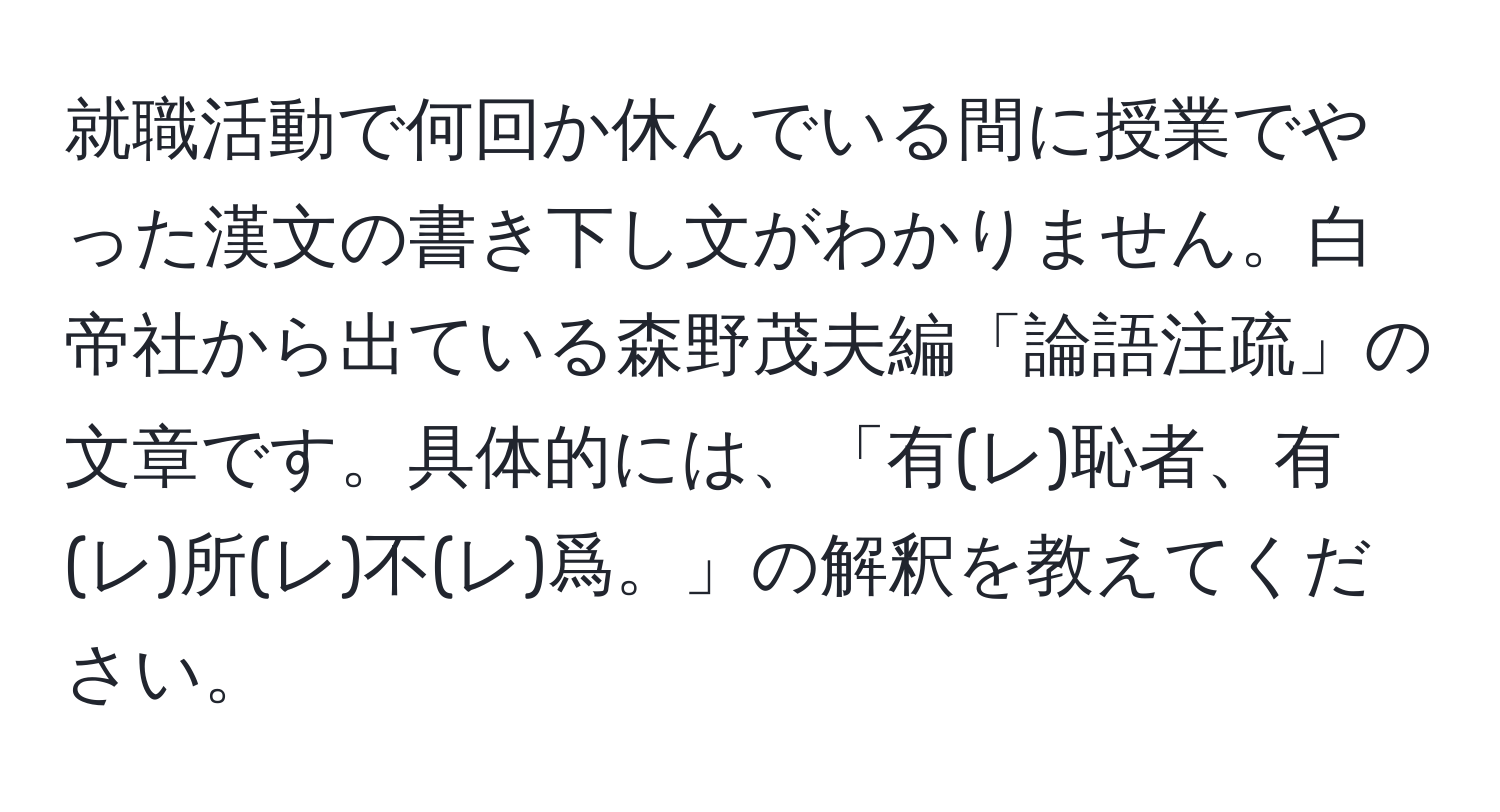 就職活動で何回か休んでいる間に授業でやった漢文の書き下し文がわかりません。白帝社から出ている森野茂夫編「論語注疏」の文章です。具体的には、「有(レ)恥者、有(レ)所(レ)不(レ)爲。」の解釈を教えてください。