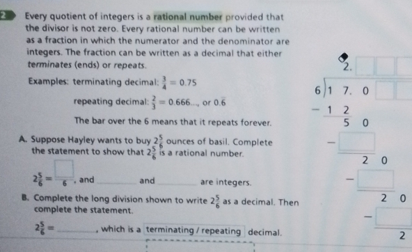 Every quotient of integers is a rational number provided that 
the divisor is not zero. Every rational number can be written 
as a fraction in which the numerator and the denominator are 
integers. The fraction can be written as a decimal that either 
terminates (ends) or repeats. 
Examples: terminating decimal:  3/4 =0.75
repeating decimal:  2/3 =0.666..., or 0.overline 6
A. Suppose Hayley wants to buy 2 5/6  _ c unces of basil. Complete beginarrayr 4=x- 4/5 =□  -12x 5=□  --x hline  7/□   
The bar over the 6 means that it repeats forever. 
the statement to show that 2 5/6  is a rational number.
2 5/6 = □ /6  , and and are integers. 
B. Complete the long division shown to write 2 5/6  as a decimal. Then 
complete the statement.
2 5/6 = , which is a terminating / repeating decimal.