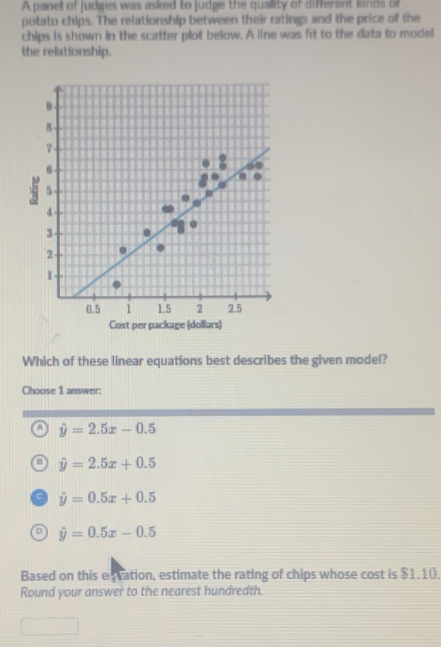 A panel of judges was asked to judge the quality of diferent kinds of
potato chips. The relationship between their ratings and the price of the
chips is shown in the scatter plot below. A line was frt to the data to model
the relationship.
Cost per package (dollars)
Which of these linear equations best describes the given model?
Choose 1 answer:
a hat y=2.5x-0.5
a hat y=2.5x+0.5
c hat y=0.5x+0.5
a hat y=0.5x-0.5
Based on this esration, estimate the rating of chips whose cost is $1.10.
Round your answer to the nearest hundredth.