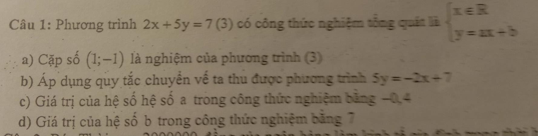 Phương trình 2x+5y=7 (3) có công thức nghiệm tổng quất là beginarrayl x∈ R y=ax+bendarray.
a) Cặp số (1;-1) là nghiệm của phương trình (3) 
b) Áp dụng quy tắc chuyển về ta thu được phương trình 5y=-2x+7
c) Giá trị của hệ số hệ số a trong công thức nghiệm băng −0, 4
d) Giá trị của hệ số b trong công thức nghiệm bằng 7