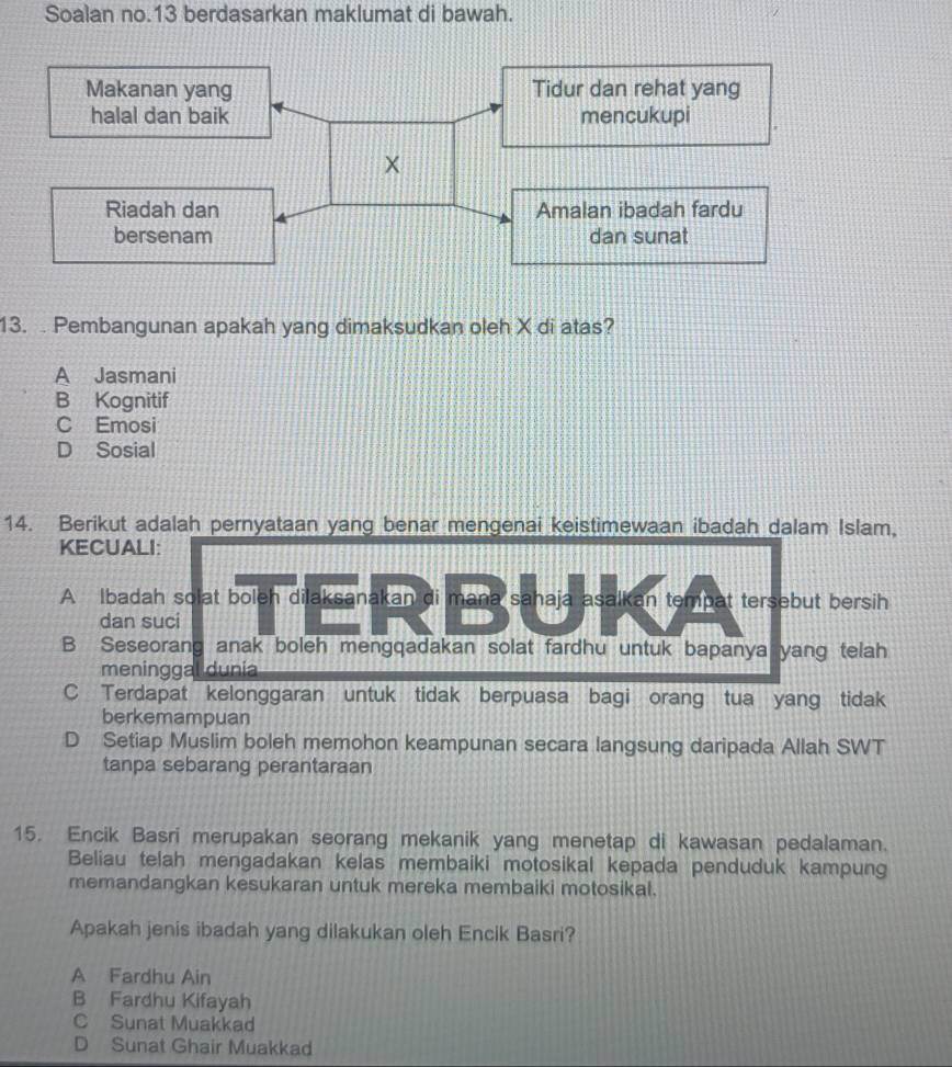 Soalan no.13 berdasarkan maklumat di bawah.
13. . Pembangunan apakah yang dimaksudkan oleh X di atas?
A Jasmani
B Kognitif
C Emosi
D Sosial
14. Berikut adalah pernyataan yang benar mengenai keistimewaan ibadah dalam Islam,
KECUALI:
A Ibadah solat boleh dilaksanakan di mana sahaja asalkan tempat tersebut bersih
dan suci
B Seseorang anak boleh mengqadakan solat fardhu untuk bapanya yang telah
meninggal dunia
C Terdapat kelonggaran untuk tidak berpuasa bagi orang tua yang tidak
berkemampuan
D Setiap Muslim boleh memohon keampunan secara langsung daripada Allah SWT
tanpa sebarang perantaraan
15. Encik Basri merupakan seorang mekanik yang menetap di kawasan pedalaman.
Beliau telah mengadakan kelas membaiki motosikal kepada penduduk kampung
memandangkan kesukaran untuk mereka membaiki motosikal.
Apakah jenis ibadah yang dilakukan oleh Encik Basri?
A Fardhu Ain
B Fardhu Kifayah
C Sunat Muakkad
D Sunat Ghair Muakkad