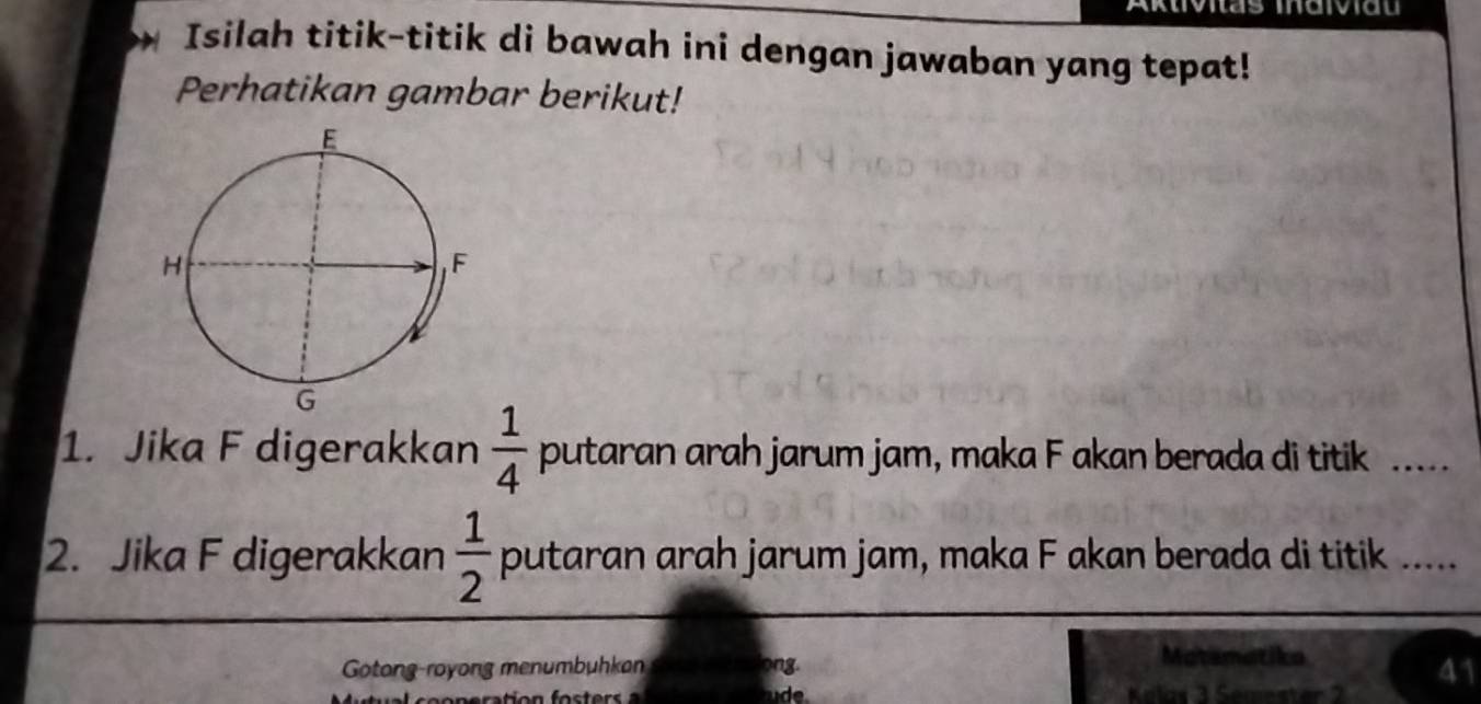 Aktivitas inaiviau 
Isilah titik-titik di bawah ini dengan jawaban yang tepat! 
Perhatikan gambar berikut! 
1. Jika F digerakkan  1/4  putaran arah jarum jam, maka F akan berada di titik .... 
2. Jika F digerakkan  1/2  putaran arah jarum jam, maka F akan berada di titik ..... 
Gotong-royong menumbuhkan ong. 
Matsmatika 
41 
ude Kolas 3 Semester 2