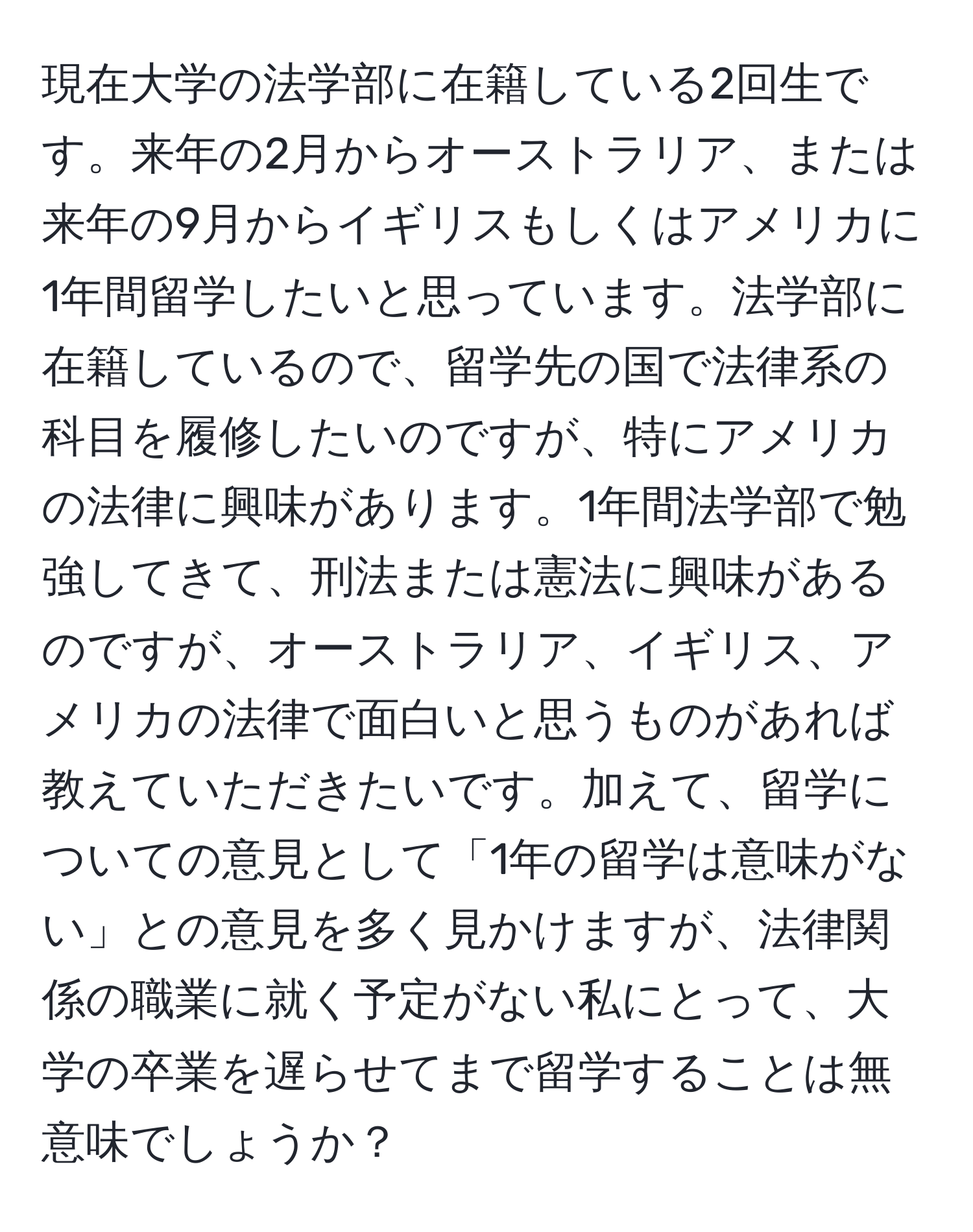 現在大学の法学部に在籍している2回生です。来年の2月からオーストラリア、または来年の9月からイギリスもしくはアメリカに1年間留学したいと思っています。法学部に在籍しているので、留学先の国で法律系の科目を履修したいのですが、特にアメリカの法律に興味があります。1年間法学部で勉強してきて、刑法または憲法に興味があるのですが、オーストラリア、イギリス、アメリカの法律で面白いと思うものがあれば教えていただきたいです。加えて、留学についての意見として「1年の留学は意味がない」との意見を多く見かけますが、法律関係の職業に就く予定がない私にとって、大学の卒業を遅らせてまで留学することは無意味でしょうか？