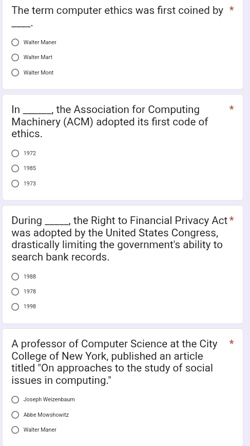 The term computer ethics was first coined by *
_.
Walter Maner
Walter Mart
Walter Mont
In _, the Association for Computing
Machinery (ACM) adopted its first code of
ethics.
1972
1985
1973
During_ , the Right to Financial Privacy Act *
was adopted by the United States Congress,
drastically limiting the government's ability to
search bank records.
1988
1978
1998
A professor of Computer Science at the City *
College of New York, published an article
titled "On approaches to the study of social
issues in computing."
Joseph Weizenbaum
Abbe Mowshowitz
Walter Maner