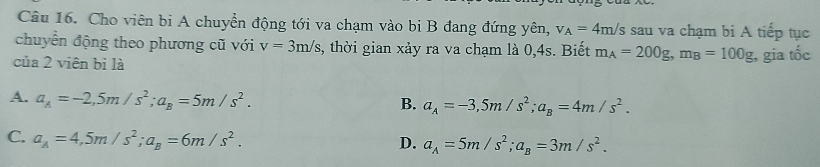 Cho viên bi A chuyền động tới va chạm vào bi B đang đứng yên, v_A=4m/s sau va chạm bi A tiếp tục
chuyển động theo phương cũ với v=3m/s , thời gian xảy ra va chạm là 0, 4s. Biết m_A=200g, m_B=100g
của 2 viên bị là , gia tốc
A. a_A=-2, 5m/s^2; a_B=5m/s^2.
B. a_A=-3, 5m/s^2; a_B=4m/s^2.
C. a_A=4, 5m/s^2; a_B=6m/s^2.
D. a_A=5m/s^2; a_B=3m/s^2.