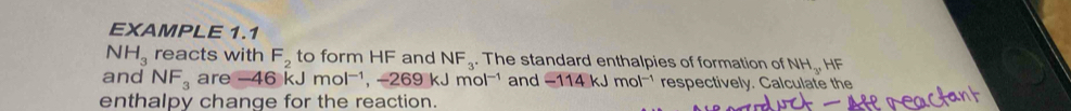 EXAMPLE 1.1
NH_3 reacts with F_2 to form HF and NF_3. The standard enthalpies of formation of NH_3, I IF 
and NF_3 are -46kJmol^(-1), -269kJmol^(-1) and -114kJmol^(-1) respectively. Calculate the 
enthalpy change for the reaction.