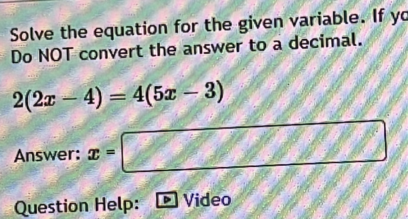 Solve the equation for the given variable. If yo 
Do NOT convert the answer to a decimal.
2(2x-4)=4(5x-3)
Answer: x=□
Question Help: Video